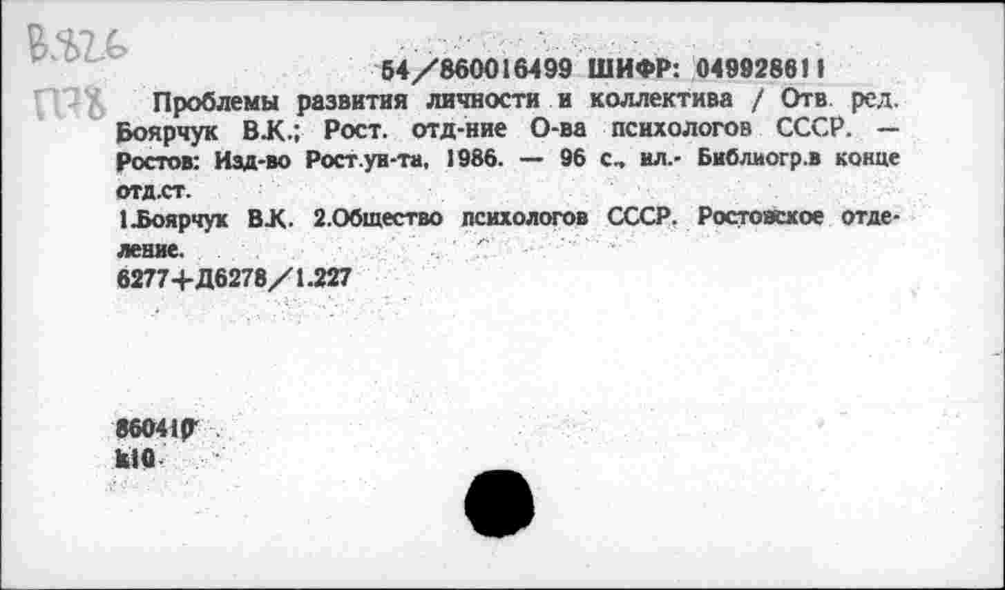 ﻿54/860016499 ШИФР: 049928611
Проблемы развития личности и коллектива / Отв ред. Боярчук ВЛ.; Рост, отд-ние О-ва психологов СССР. — Ростов: Изд-во Рост.уи-та, 1986. — 96 с„ ил.- Библиогр.в конце отд.ст.
1 .Боярчук ВХ. 2.Общество психологов СССР. Ростовское отделение.
6277+Д6278/1.227
8604ИГ к!0